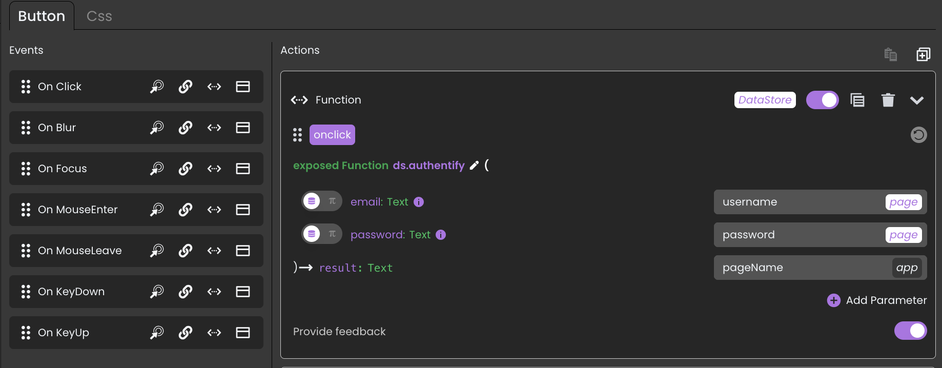 The OnClick function in this UI is set up to authenticate a user when they click a button. Here’s how it works:
1. Event Trigger
* The function is executed onClick of the button.
2. Function Call
* Calls an exposed function named ds.authentify, which likely handles authentication.
3. Parameters Passed
* email (Text) → Taken from the page input.
* password (Text) → Also taken from the page input.
* pageName (set to "app") → Likely specifies which page or context the authentication is for.
4. Result Handling
* The function returns a result (Text), which could be used to verify if authentication was successful.